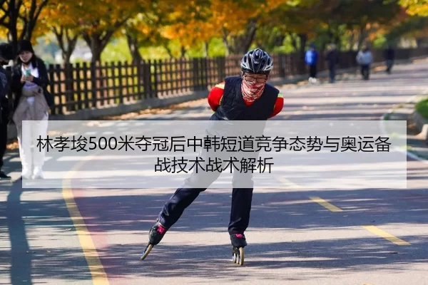 林孝埈500米夺冠后中韩短道竞争态势与奥运备战技术战术解析