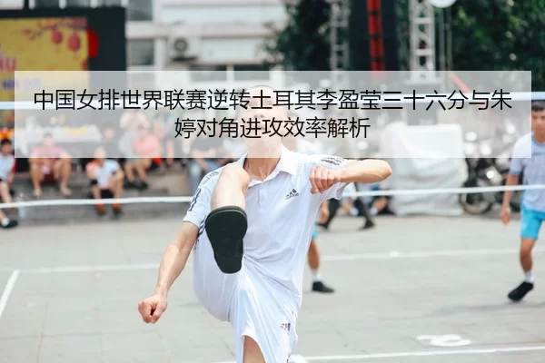 中国女排世界联赛逆转土耳其李盈莹三十六分与朱婷对角进攻效率解析